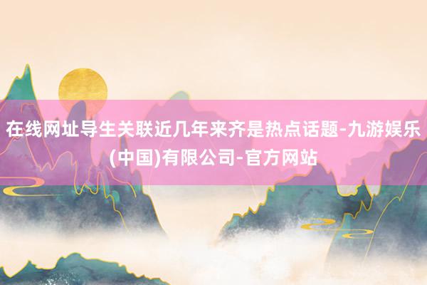 在线网址导生关联近几年来齐是热点话题-九游娱乐(中国)有限公司-官方网站