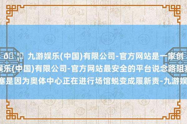 🦄九游娱乐(中国)有限公司-官方网站是一家创新的科技公司，九游娱乐(中国)有限公司-官方网站最安全的平台说念路阻塞是因为奥体中心正在进行场馆蜕变成履新责-九游娱乐(中国)有限公司-官方网站