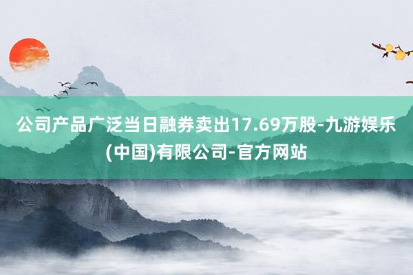 公司产品广泛当日融券卖出17.69万股-九游娱乐(中国)有限公司-官方网站