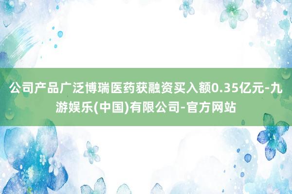 公司产品广泛博瑞医药获融资买入额0.35亿元-九游娱乐(中国)有限公司-官方网站