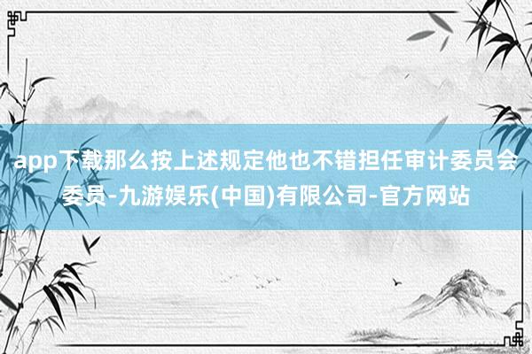 app下载那么按上述规定他也不错担任审计委员会委员-九游娱乐(中国)有限公司-官方网站