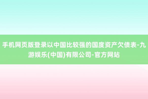 手机网页版登录以中国比较强的国度资产欠债表-九游娱乐(中国)有限公司-官方网站