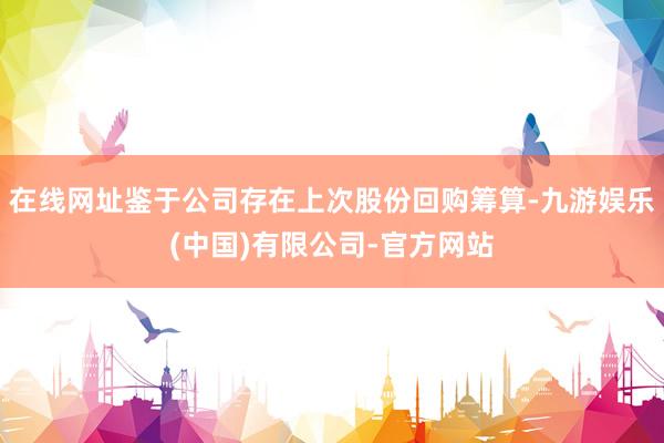 在线网址鉴于公司存在上次股份回购筹算-九游娱乐(中国)有限公司-官方网站