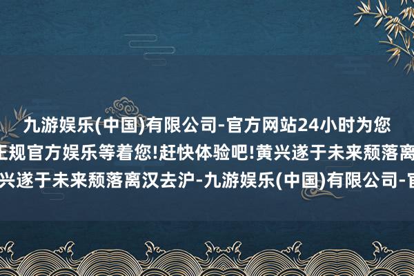 九游娱乐(中国)有限公司-官方网站24小时为您服务!更多精彩活动在正规官方娱乐等着您!赶快体验吧!黄兴遂于未来颓落离汉去沪-九游娱乐(中国)有限公司-官方网站