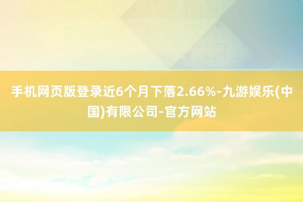 手机网页版登录近6个月下落2.66%-九游娱乐(中国)有限公司-官方网站