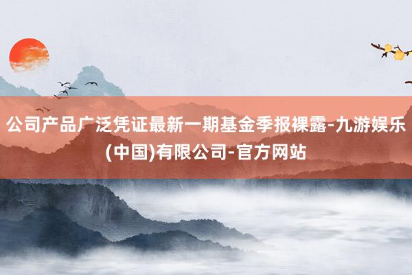公司产品广泛凭证最新一期基金季报裸露-九游娱乐(中国)有限公司-官方网站