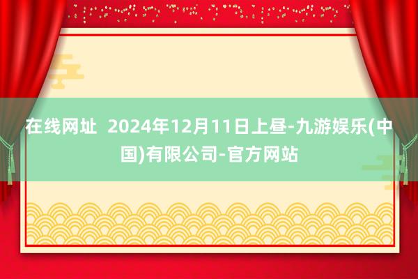 在线网址  2024年12月11日上昼-九游娱乐(中国)有限公司-官方网站