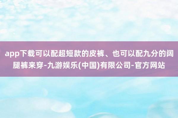 app下载可以配超短款的皮裤、也可以配九分的阔腿裤来穿-九游娱乐(中国)有限公司-官方网站
