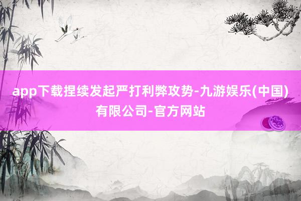 app下载捏续发起严打利弊攻势-九游娱乐(中国)有限公司-官方网站