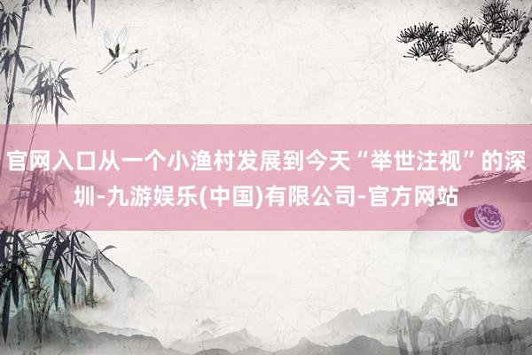 官网入口从一个小渔村发展到今天“举世注视”的深圳-九游娱乐(中国)有限公司-官方网站