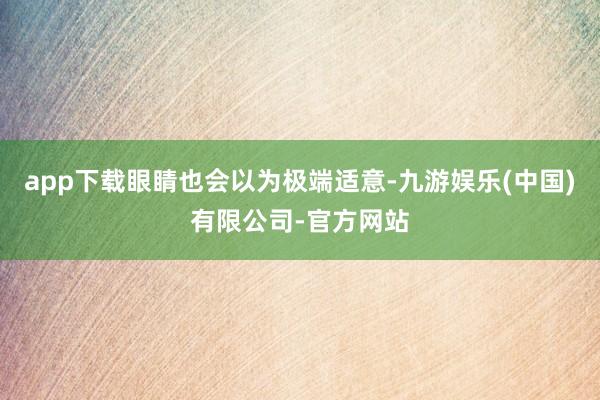 app下载眼睛也会以为极端适意-九游娱乐(中国)有限公司-官方网站