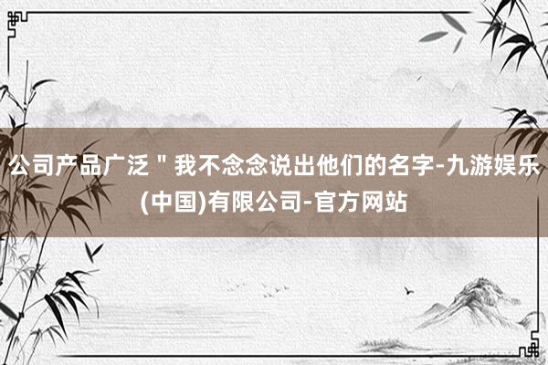 公司产品广泛＂我不念念说出他们的名字-九游娱乐(中国)有限公司-官方网站