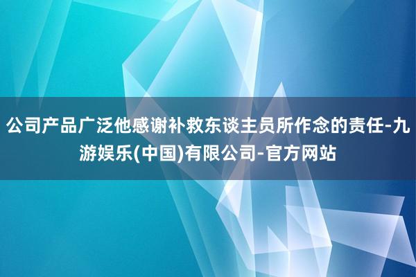 公司产品广泛他感谢补救东谈主员所作念的责任-九游娱乐(中国)有限公司-官方网站