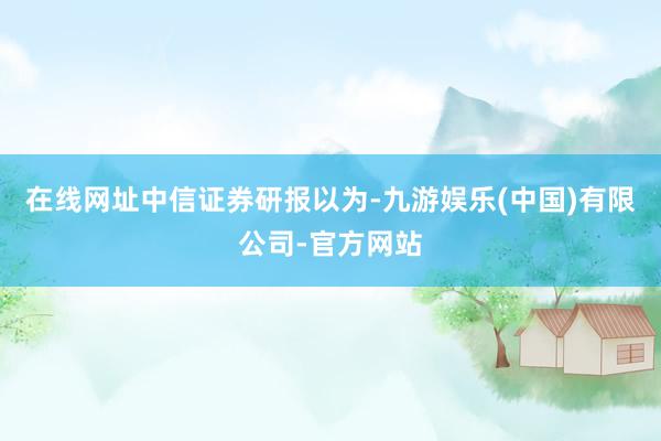在线网址　　中信证券研报以为-九游娱乐(中国)有限公司-官方网站