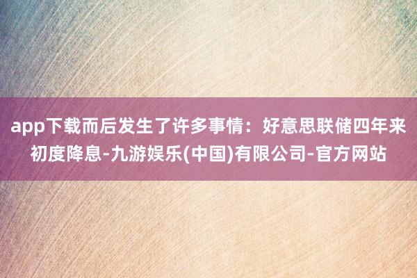 app下载而后发生了许多事情：好意思联储四年来初度降息-九游娱乐(中国)有限公司-官方网站