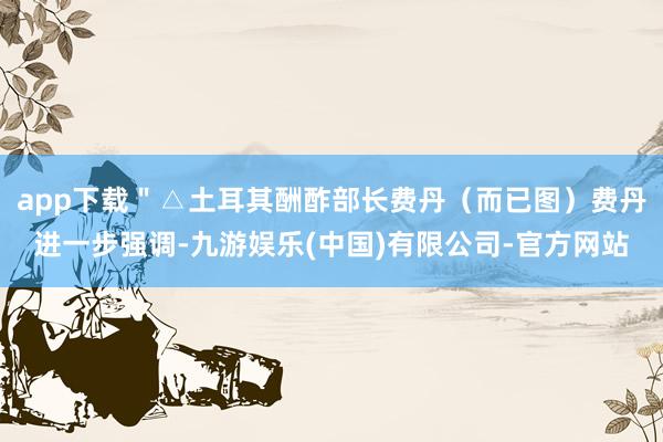 app下载＂△土耳其酬酢部长费丹（而已图）费丹进一步强调-九游娱乐(中国)有限公司-官方网站