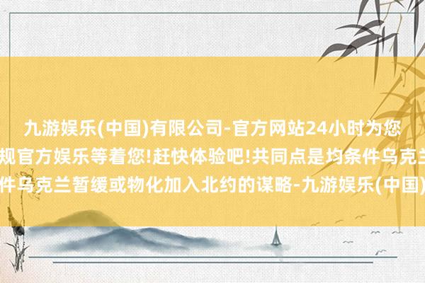 九游娱乐(中国)有限公司-官方网站24小时为您服务!更多精彩活动在正规官方娱乐等着您!赶快体验吧!共同点是均条件乌克兰暂缓或物化加入北约的谋略-九游娱乐(中国)有限公司-官方网站
