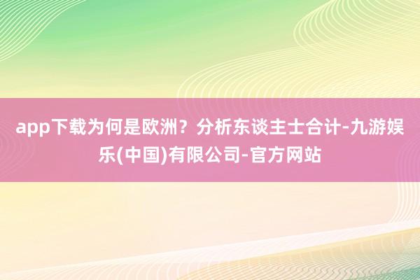 app下载为何是欧洲？　　分析东谈主士合计-九游娱乐(中国)有限公司-官方网站