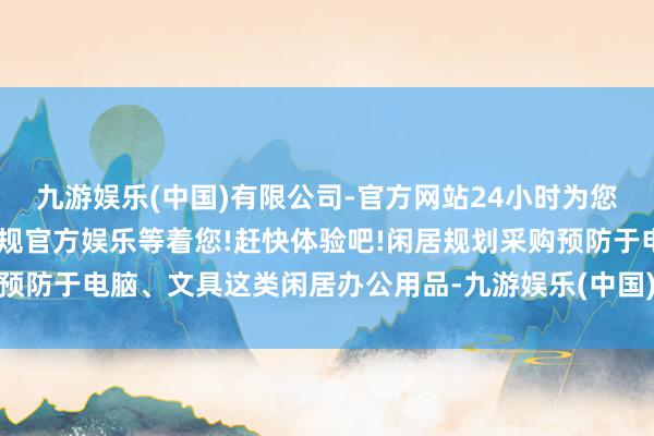 九游娱乐(中国)有限公司-官方网站24小时为您服务!更多精彩活动在正规官方娱乐等着您!赶快体验吧!闲居规划采购预防于电脑、文具这类闲居办公用品-九游娱乐(中国)有限公司-官方网站