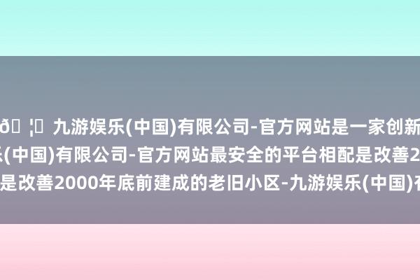 🦄九游娱乐(中国)有限公司-官方网站是一家创新的科技公司，九游娱乐(中国)有限公司-官方网站最安全的平台相配是改善2000年底前建成的老旧小区-九游娱乐(中国)有限公司-官方网站