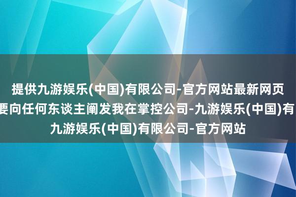 提供九游娱乐(中国)有限公司-官方网站最新网页是以我不以为需要向任何东谈主阐发我在掌控公司-九游娱乐(中国)有限公司-官方网站