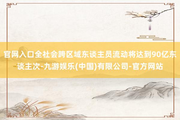 官网入口全社会跨区域东谈主员流动将达到90亿东谈主次-九游娱乐(中国)有限公司-官方网站