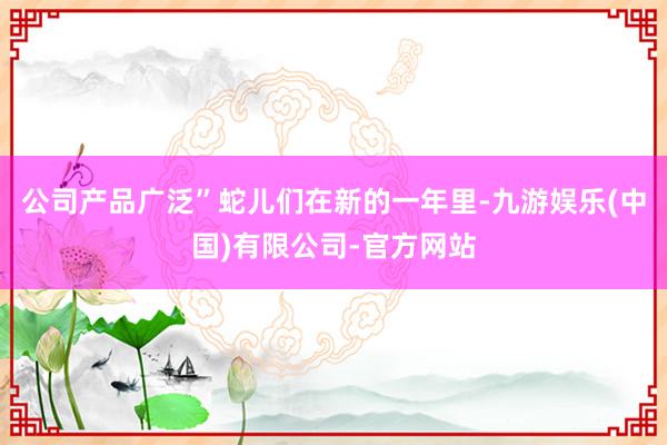公司产品广泛”蛇儿们在新的一年里-九游娱乐(中国)有限公司-官方网站