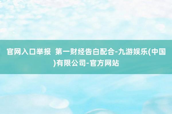 官网入口举报  第一财经告白配合-九游娱乐(中国)有限公司-官方网站