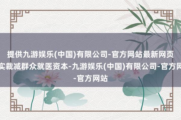 提供九游娱乐(中国)有限公司-官方网站最新网页切实裁减群众就医资本-九游娱乐(中国)有限公司-官方网站
