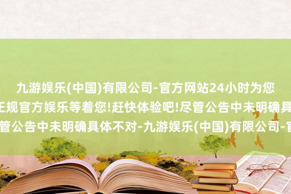 九游娱乐(中国)有限公司-官方网站24小时为您服务!更多精彩活动在正规官方娱乐等着您!赶快体验吧!尽管公告中未明确具体不对-九游娱乐(中国)有限公司-官方网站