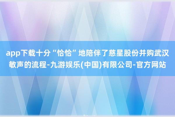 app下载十分“恰恰”地陪伴了慈星股份并购武汉敏声的流程-九游娱乐(中国)有限公司-官方网站