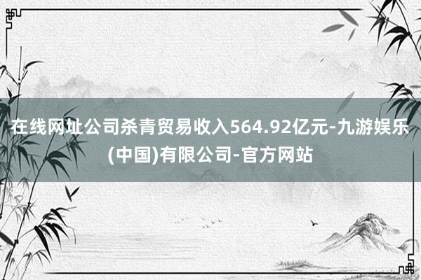 在线网址公司杀青贸易收入564.92亿元-九游娱乐(中国)有限公司-官方网站
