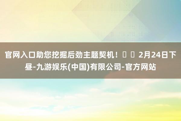 官网入口助您挖掘后劲主题契机！		2月24日下昼-九游娱乐(中国)有限公司-官方网站