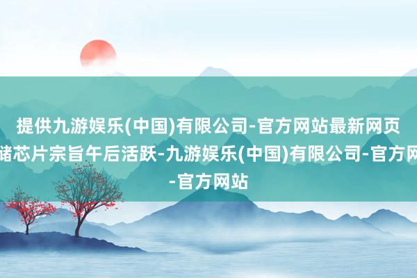 提供九游娱乐(中国)有限公司-官方网站最新网页存储芯片宗旨午后活跃-九游娱乐(中国)有限公司-官方网站