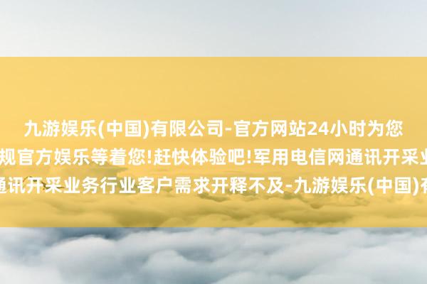 九游娱乐(中国)有限公司-官方网站24小时为您服务!更多精彩活动在正规官方娱乐等着您!赶快体验吧!军用电信网通讯开采业务行业客户需求开释不及-九游娱乐(中国)有限公司-官方网站