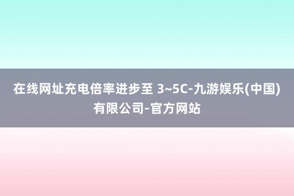 在线网址充电倍率进步至 3~5C-九游娱乐(中国)有限公司-官方网站