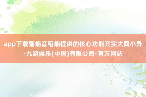 app下载智能音箱能提供的核心功能其实大同小异-九游娱乐(中国)有限公司-官方网站