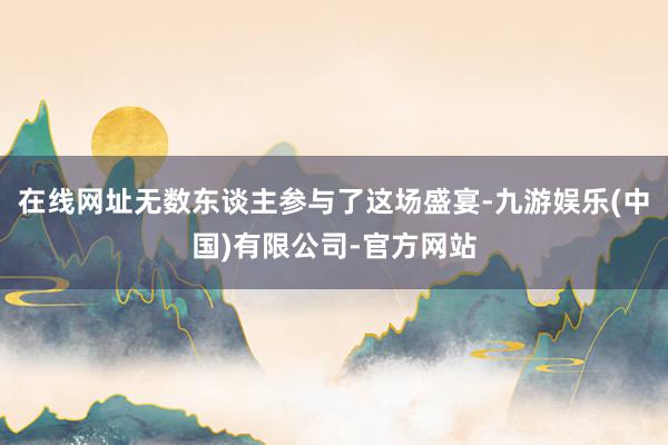 在线网址无数东谈主参与了这场盛宴-九游娱乐(中国)有限公司-官方网站