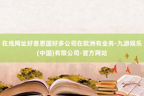 在线网址好意思国好多公司在欧洲有业务-九游娱乐(中国)有限公司-官方网站