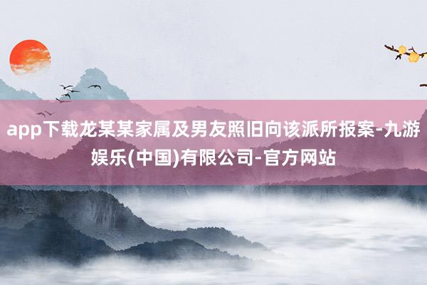 app下载龙某某家属及男友照旧向该派所报案-九游娱乐(中国)有限公司-官方网站
