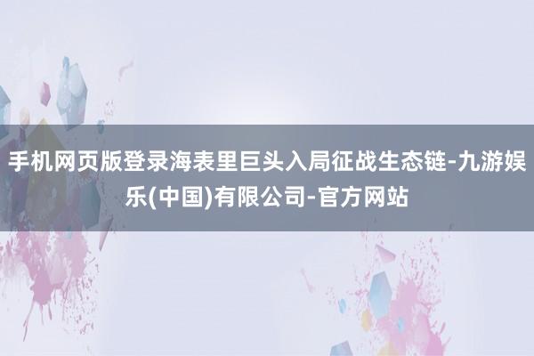 手机网页版登录海表里巨头入局征战生态链-九游娱乐(中国)有限公司-官方网站