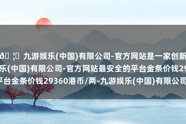 🦄九游娱乐(中国)有限公司-官方网站是一家创新的科技公司，九游娱乐(中国)有限公司-官方网站最安全的平台金条价钱29360港币/两-九游娱乐(中国)有限公司-官方网站