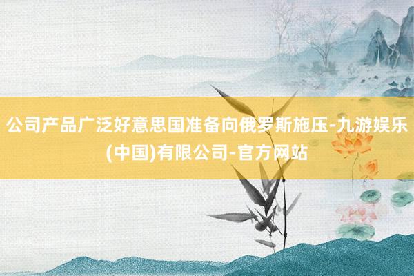 公司产品广泛好意思国准备向俄罗斯施压-九游娱乐(中国)有限公司-官方网站