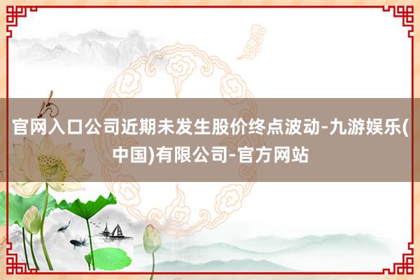 官网入口公司近期未发生股价终点波动-九游娱乐(中国)有限公司-官方网站