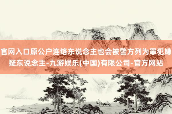 官网入口原公户连络东说念主也会被警方列为罪犯嫌疑东说念主-九游娱乐(中国)有限公司-官方网站