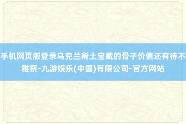 手机网页版登录乌克兰稀土宝藏的骨子价值还有待不雅察-九游娱乐(中国)有限公司-官方网站