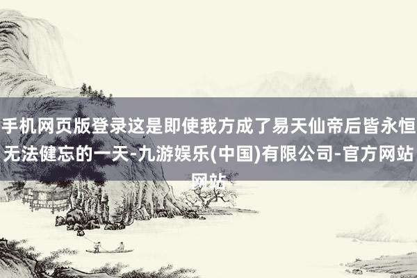 手机网页版登录这是即使我方成了易天仙帝后皆永恒无法健忘的一天-九游娱乐(中国)有限公司-官方网站