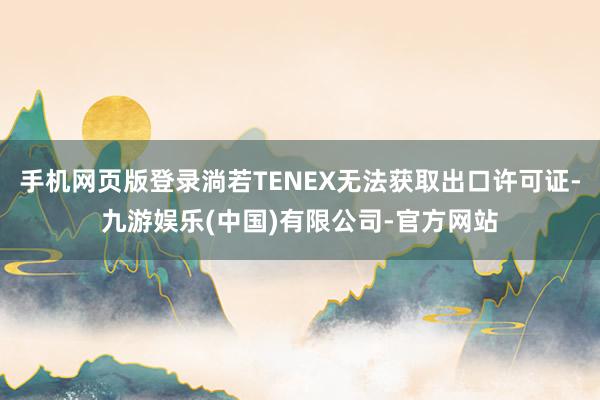 手机网页版登录淌若TENEX无法获取出口许可证-九游娱乐(中国)有限公司-官方网站
