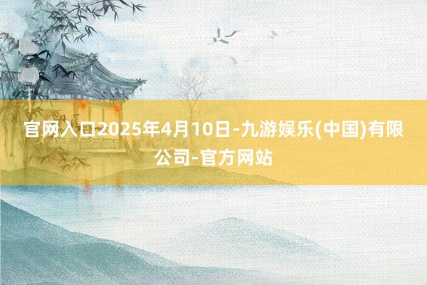 官网入口2025年4月10日-九游娱乐(中国)有限公司-官方网站