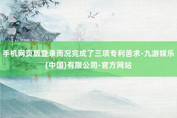 手机网页版登录而况完成了三项专利苦求-九游娱乐(中国)有限公司-官方网站